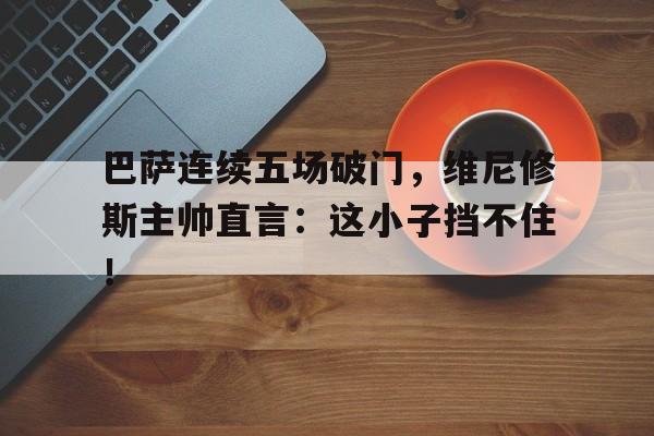 半岛体育app下载-巴萨连续五场破门，维尼修斯主帅直言：这小子挡不住！-半岛体育app下载